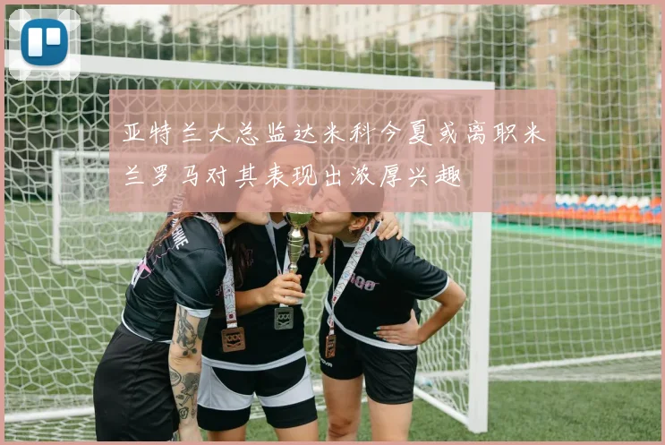 亚特兰大总监达米科今夏或离职米兰罗马对其表现出浓厚兴趣