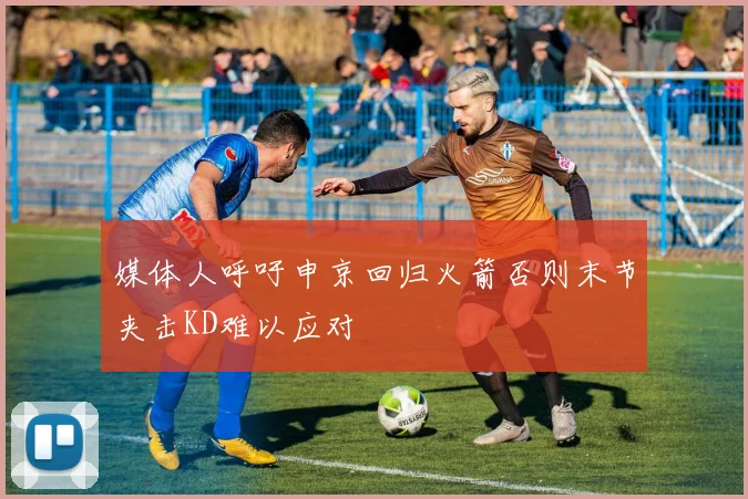 媒体人呼吁申京回归火箭否则末节夹击KD难以应对