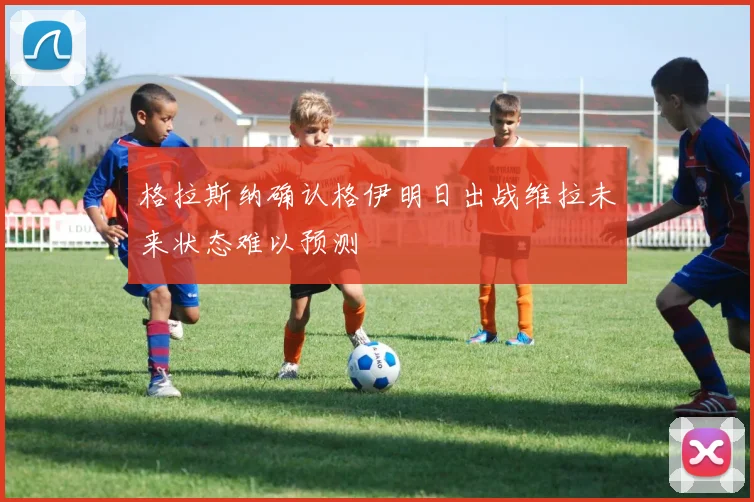 格拉斯纳确认格伊明日出战维拉未来状态难以预测