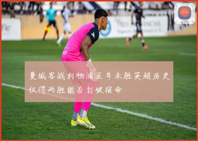 曼城客战利物浦五年未胜英超历史仅得两胜能否打破宿命