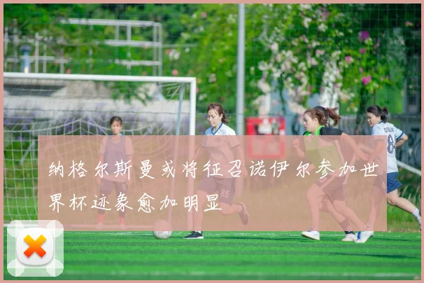 纳格尔斯曼或将征召诺伊尔参加世界杯迹象愈加明显