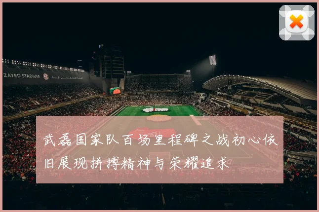 武磊国家队百场里程碑之战初心依旧展现拼搏精神与荣耀追求