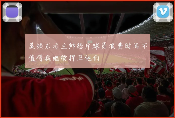 莱顿东方主帅怒斥球员浪费时间不值得我继续捍卫他们
