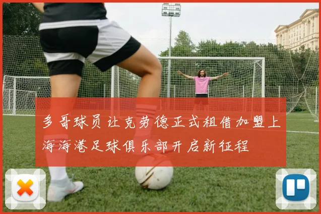 多哥球员让克劳德正式租借加盟上海海港足球俱乐部开启新征程