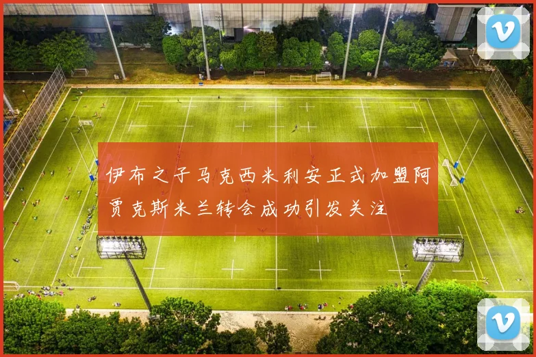 伊布之子马克西米利安正式加盟阿贾克斯米兰转会成功引发关注
