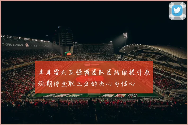 库库雷利亚强调团队团结能提升表现期待全取三分的决心与信心